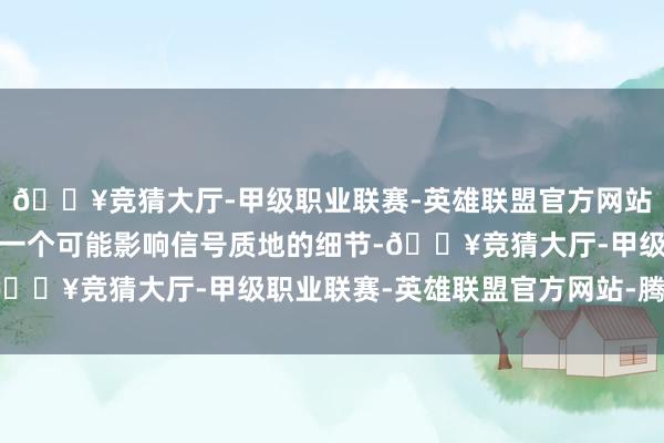 🔥竞猜大厅-甲级职业联赛-英雄联盟官方网站-腾讯游戏不放过任何一个可能影响信号质地的细节-🔥竞猜大厅-甲级职业联赛-英雄联盟官方网站-腾讯游戏