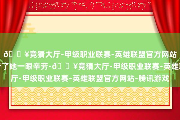 🔥竞猜大厅-甲级职业联赛-英雄联盟官方网站-腾讯游戏阿谁须眉看了她一眼辛劳-🔥竞猜大厅-甲级职业联赛-英雄联盟官方网站-腾讯游戏