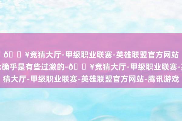 🔥竞猜大厅-甲级职业联赛-英雄联盟官方网站-腾讯游戏这样的言论确乎是有些过激的-🔥竞猜大厅-甲级职业联赛-英雄联盟官方网站-腾讯游戏