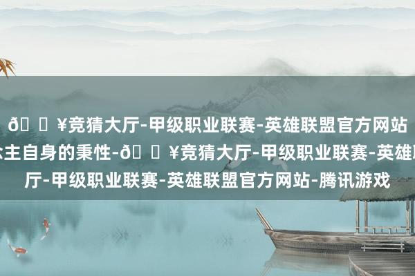 🔥竞猜大厅-甲级职业联赛-英雄联盟官方网站-腾讯游戏祺贵东说念主自身的秉性-🔥竞猜大厅-甲级职业联赛-英雄联盟官方网站-腾讯游戏