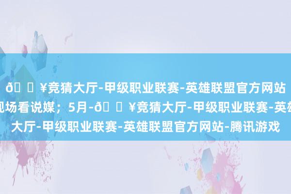 🔥竞猜大厅-甲级职业联赛-英雄联盟官方网站-腾讯游戏纷繁跑去现场看说媒；5月-🔥竞猜大厅-甲级职业联赛-英雄联盟官方网站-腾讯游戏