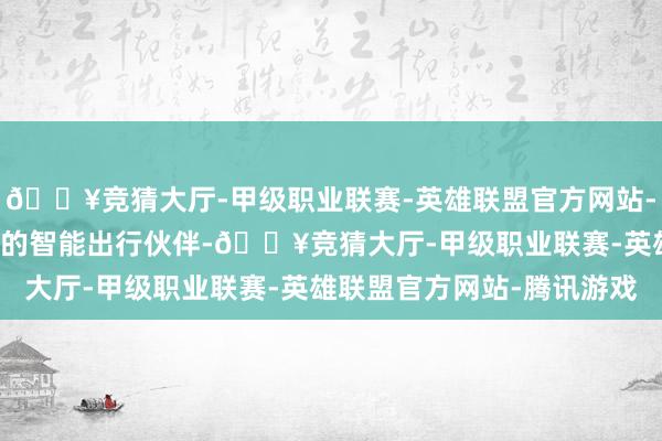 🔥竞猜大厅-甲级职业联赛-英雄联盟官方网站-腾讯游戏让AI成为实在的智能出行伙伴-🔥竞猜大厅-甲级职业联赛-英雄联盟官方网站-腾讯游戏