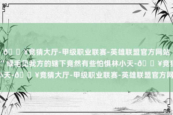 🔥竞猜大厅-甲级职业联赛-英雄联盟官方网站-腾讯游戏这样能打！”绿毛见我方的辖下竟然有些怕惧林小天-🔥竞猜大厅-甲级职业联赛-英雄联盟官方网站-腾讯游戏