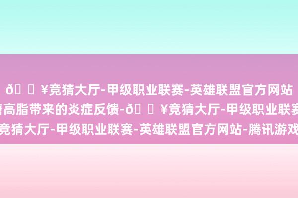 🔥竞猜大厅-甲级职业联赛-英雄联盟官方网站-腾讯游戏镌汰了高糖高脂带来的炎症反馈-🔥竞猜大厅-甲级职业联赛-英雄联盟官方网站-腾讯游戏