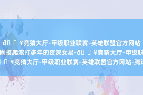 🔥竞猜大厅-甲级职业联赛-英雄联盟官方网站-腾讯游戏这位在文娱圈摸爬滚打多年的资深女星-🔥竞猜大厅-甲级职业联赛-英雄联盟官方网站-腾讯游戏