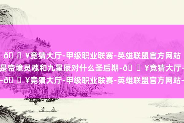 🔥竞猜大厅-甲级职业联赛-英雄联盟官方网站-腾讯游戏两东谈主齐是帝境灵魂和九星辰对什么圣后期-🔥竞猜大厅-甲级职业联赛-英雄联盟官方网站-腾讯游戏