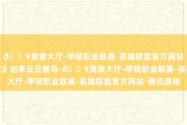 🔥竞猜大厅-甲级职业联赛-英雄联盟官方网站-腾讯游戏《文娱行业》由李云正握导-🔥竞猜大厅-甲级职业联赛-英雄联盟官方网站-腾讯游戏