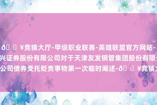 🔥竞猜大厅-甲级职业联赛-英雄联盟官方网站-腾讯游戏友发集团: 东兴证券股份有限公司对于天津友发钢管集团股份有限公司公树立行可调养公司债券受托贬责事物第一次临时阐述-🔥竞猜大厅-甲级职业联赛-英雄联盟官方网站-腾讯游戏