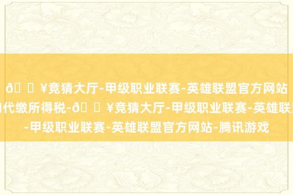 🔥竞猜大厅-甲级职业联赛-英雄联盟官方网站-腾讯游戏公司不代扣代缴所得税-🔥竞猜大厅-甲级职业联赛-英雄联盟官方网站-腾讯游戏