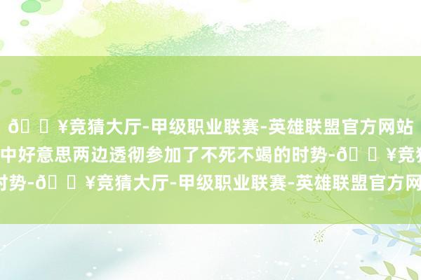 🔥竞猜大厅-甲级职业联赛-英雄联盟官方网站-腾讯游戏那就意味着中好意思两边透彻参加了不死不竭的时势-🔥竞猜大厅-甲级职业联赛-英雄联盟官方网站-腾讯游戏