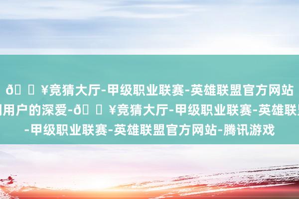 🔥竞猜大厅-甲级职业联赛-英雄联盟官方网站-腾讯游戏受到了宽阔用户的深爱-🔥竞猜大厅-甲级职业联赛-英雄联盟官方网站-腾讯游戏