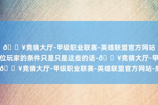 🔥竞猜大厅-甲级职业联赛-英雄联盟官方网站-腾讯游戏要是上头这位玩家的条件只是只是这些的话-🔥竞猜大厅-甲级职业联赛-英雄联盟官方网站-腾讯游戏