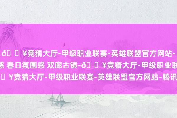 🔥竞猜大厅-甲级职业联赛-英雄联盟官方网站-腾讯游戏仁和风 氛围感 春日氛围感 双廊古镇-🔥竞猜大厅-甲级职业联赛-英雄联盟官方网站-腾讯游戏