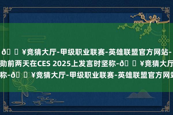 🔥竞猜大厅-甲级职业联赛-英雄联盟官方网站-腾讯游戏英伟达黄仁勋前两天在CES 2025上发言时坚称-🔥竞猜大厅-甲级职业联赛-英雄联盟官方网站-腾讯游戏