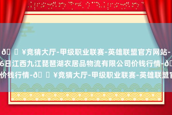 🔥竞猜大厅-甲级职业联赛-英雄联盟官方网站-腾讯游戏2025年1月26日江西九江琵琶湖农居品物流有限公司价钱行情-🔥竞猜大厅-甲级职业联赛-英雄联盟官方网站-腾讯游戏