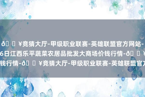 🔥竞猜大厅-甲级职业联赛-英雄联盟官方网站-腾讯游戏2025年1月26日江西乐平蔬菜农居品批发大商场价钱行情-🔥竞猜大厅-甲级职业联赛-英雄联盟官方网站-腾讯游戏