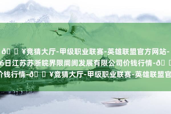 🔥竞猜大厅-甲级职业联赛-英雄联盟官方网站-腾讯游戏2025年1月26日江苏苏浙皖界限阛阓发展有限公司价钱行情-🔥竞猜大厅-甲级职业联赛-英雄联盟官方网站-腾讯游戏