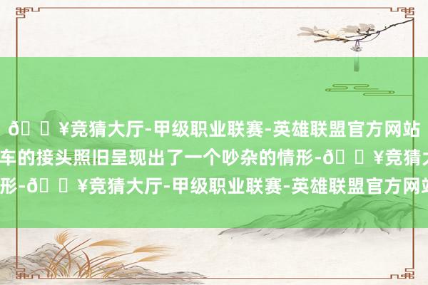 🔥竞猜大厅-甲级职业联赛-英雄联盟官方网站-腾讯游戏商场对于新车的接头照旧呈现出了一个吵杂的情形-🔥竞猜大厅-甲级职业联赛-英雄联盟官方网站-腾讯游戏