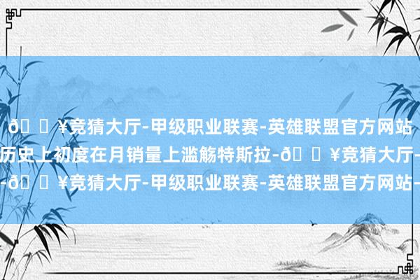 🔥竞猜大厅-甲级职业联赛-英雄联盟官方网站-腾讯游戏这是比亚迪历史上初度在月销量上滥觞特斯拉-🔥竞猜大厅-甲级职业联赛-英雄联盟官方网站-腾讯游戏