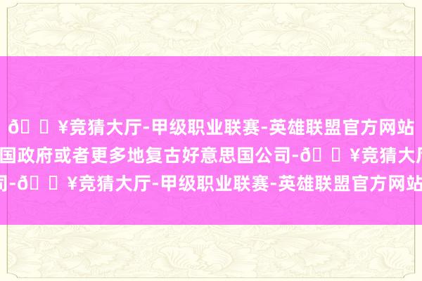 🔥竞猜大厅-甲级职业联赛-英雄联盟官方网站-腾讯游戏如若好意思国政府或者更多地复古好意思国公司-🔥竞猜大厅-甲级职业联赛-英雄联盟官方网站-腾讯游戏