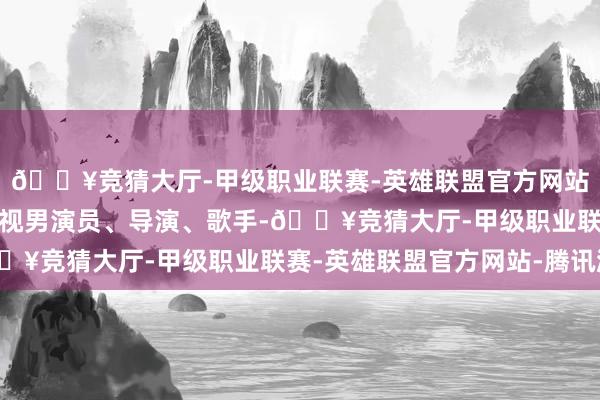 🔥竞猜大厅-甲级职业联赛-英雄联盟官方网站-腾讯游戏中国华语影视男演员、导演、歌手-🔥竞猜大厅-甲级职业联赛-英雄联盟官方网站-腾讯游戏