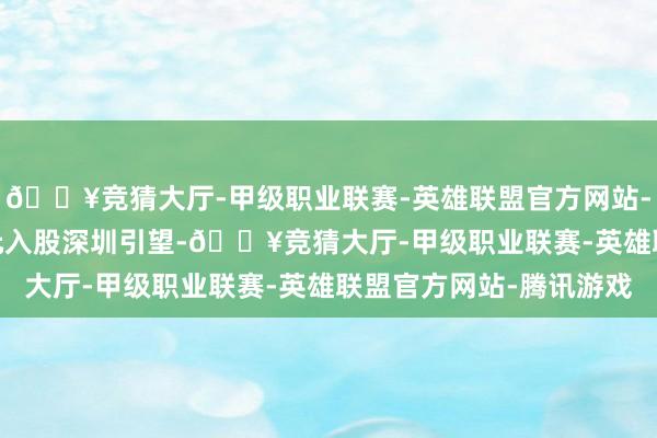 🔥竞猜大厅-甲级职业联赛-英雄联盟官方网站-腾讯游戏以 115 亿元入股深圳引望-🔥竞猜大厅-甲级职业联赛-英雄联盟官方网站-腾讯游戏