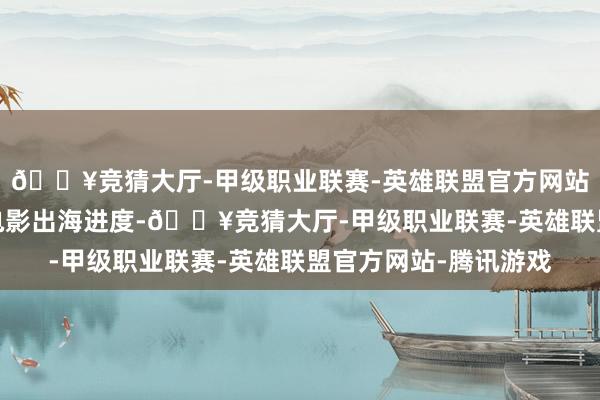 🔥竞猜大厅-甲级职业联赛-英雄联盟官方网站-腾讯游戏助力中国电影出海进度-🔥竞猜大厅-甲级职业联赛-英雄联盟官方网站-腾讯游戏