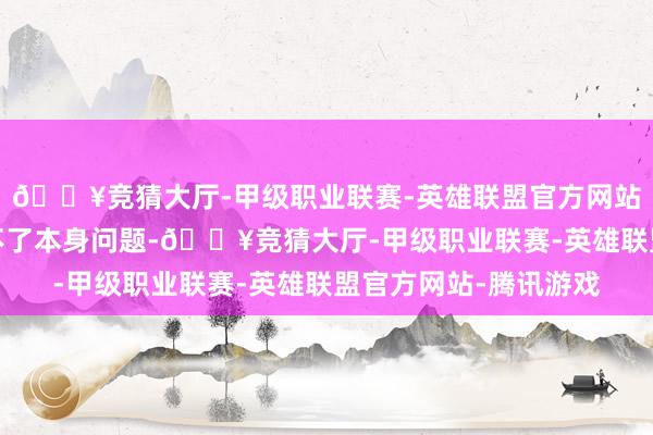 🔥竞猜大厅-甲级职业联赛-英雄联盟官方网站-腾讯游戏不仅搞定不了本身问题-🔥竞猜大厅-甲级职业联赛-英雄联盟官方网站-腾讯游戏