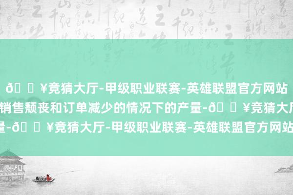 🔥竞猜大厅-甲级职业联赛-英雄联盟官方网站-腾讯游戏以调遣国内销售颓丧和订单减少的情况下的产量-🔥竞猜大厅-甲级职业联赛-英雄联盟官方网站-腾讯游戏