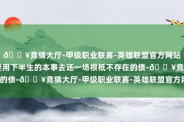 🔥竞猜大厅-甲级职业联赛-英雄联盟官方网站-腾讯游戏 而她却还要用下半生的本事去还一场根柢不存在的债-🔥竞猜大厅-甲级职业联赛-英雄联盟官方网站-腾讯游戏