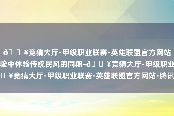 🔥竞猜大厅-甲级职业联赛-英雄联盟官方网站-腾讯游戏让人人在试验中体验传统民风的同期-🔥竞猜大厅-甲级职业联赛-英雄联盟官方网站-腾讯游戏