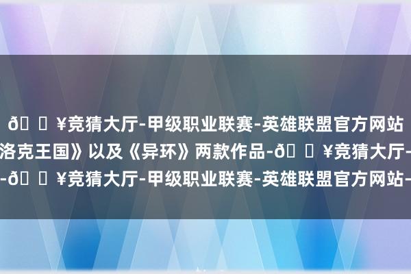 🔥竞猜大厅-甲级职业联赛-英雄联盟官方网站-腾讯游戏新上榜了《洛克王国》以及《异环》两款作品-🔥竞猜大厅-甲级职业联赛-英雄联盟官方网站-腾讯游戏