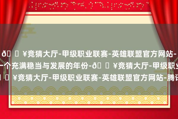 🔥竞猜大厅-甲级职业联赛-英雄联盟官方网站-腾讯游戏2025年将是一个充满稳当与发展的年份-🔥竞猜大厅-甲级职业联赛-英雄联盟官方网站-腾讯游戏