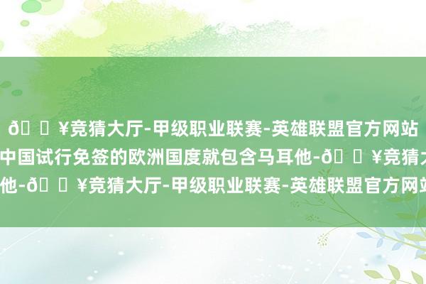 🔥竞猜大厅-甲级职业联赛-英雄联盟官方网站-腾讯游戏在新一期的中国试行免签的欧洲国度就包含马耳他-🔥竞猜大厅-甲级职业联赛-英雄联盟官方网站-腾讯游戏