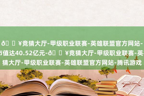 🔥竞猜大厅-甲级职业联赛-英雄联盟官方网站-腾讯游戏最新A股总市值达40.52亿元-🔥竞猜大厅-甲级职业联赛-英雄联盟官方网站-腾讯游戏