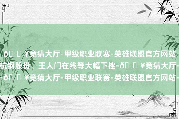 🔥竞猜大厅-甲级职业联赛-英雄联盟官方网站-腾讯游戏青云科技、杭钢股份、王人门在线等大幅下挫-🔥竞猜大厅-甲级职业联赛-英雄联盟官方网站-腾讯游戏