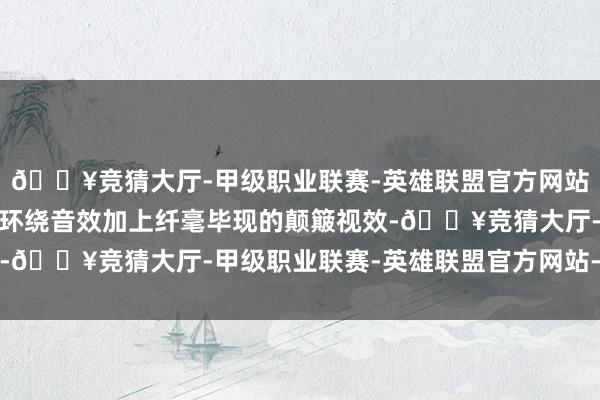 🔥竞猜大厅-甲级职业联赛-英雄联盟官方网站-腾讯游戏澎湃的立体环绕音效加上纤毫毕现的颠簸视效-🔥竞猜大厅-甲级职业联赛-英雄联盟官方网站-腾讯游戏