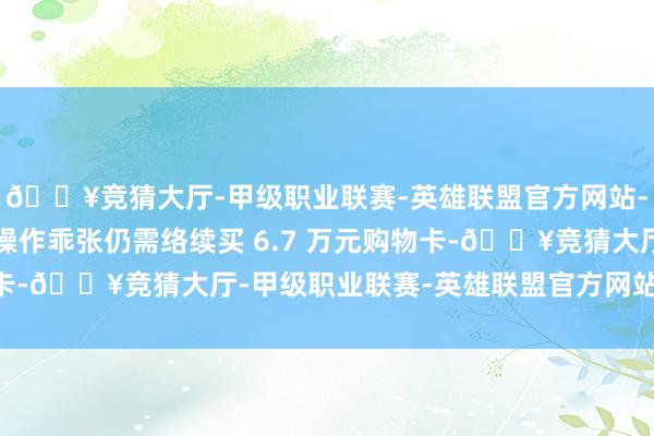 🔥竞猜大厅-甲级职业联赛-英雄联盟官方网站-腾讯游戏对方又建议操作乖张仍需络续买 6.7 万元购物卡-🔥竞猜大厅-甲级职业联赛-英雄联盟官方网站-腾讯游戏