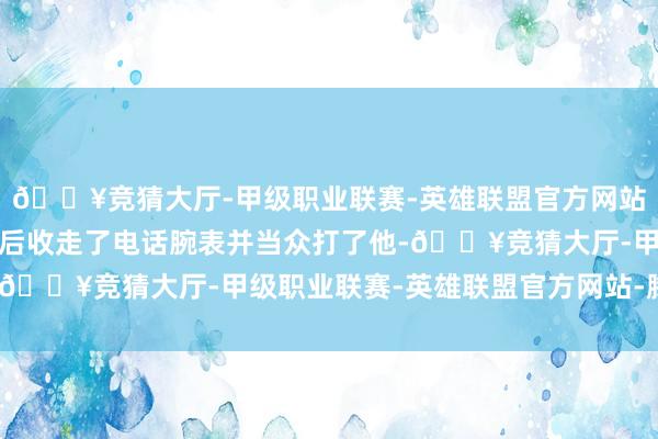 🔥竞猜大厅-甲级职业联赛-英雄联盟官方网站-腾讯游戏被老诚发现后收走了电话腕表并当众打了他-🔥竞猜大厅-甲级职业联赛-英雄联盟官方网站-腾讯游戏