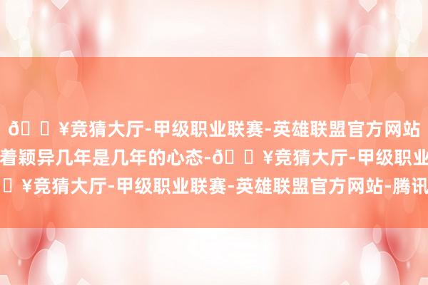 🔥竞猜大厅-甲级职业联赛-英雄联盟官方网站-腾讯游戏总嗅觉他抱着颖异几年是几年的心态-🔥竞猜大厅-甲级职业联赛-英雄联盟官方网站-腾讯游戏