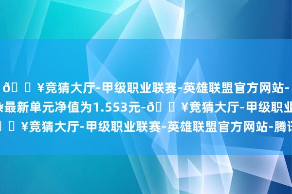 🔥竞猜大厅-甲级职业联赛-英雄联盟官方网站-腾讯游戏嘉实主题羼杂最新单元净值为1.553元-🔥竞猜大厅-甲级职业联赛-英雄联盟官方网站-腾讯游戏