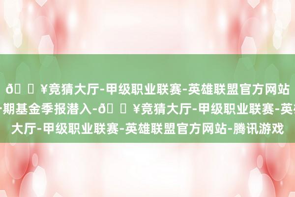 🔥竞猜大厅-甲级职业联赛-英雄联盟官方网站-腾讯游戏把柄最新一期基金季报潜入-🔥竞猜大厅-甲级职业联赛-英雄联盟官方网站-腾讯游戏