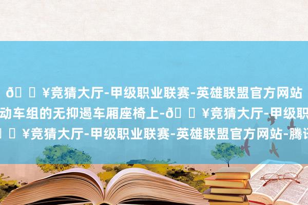 🔥竞猜大厅-甲级职业联赛-英雄联盟官方网站-腾讯游戏回应号智能动车组的无抑遏车厢座椅上-🔥竞猜大厅-甲级职业联赛-英雄联盟官方网站-腾讯游戏