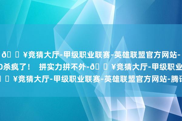 🔥竞猜大厅-甲级职业联赛-英雄联盟官方网站-腾讯游戏成果她1打10杀疯了！  拼实力拼不外-🔥竞猜大厅-甲级职业联赛-英雄联盟官方网站-腾讯游戏