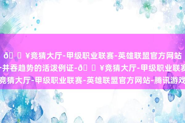 🔥竞猜大厅-甲级职业联赛-英雄联盟官方网站-腾讯游戏无疑是这一并吞趋势的活泼例证-🔥竞猜大厅-甲级职业联赛-英雄联盟官方网站-腾讯游戏