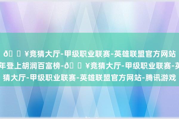 🔥竞猜大厅-甲级职业联赛-英雄联盟官方网站-腾讯游戏他聚会12年登上胡润百富榜-🔥竞猜大厅-甲级职业联赛-英雄联盟官方网站-腾讯游戏