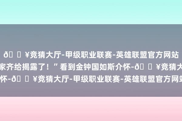 🔥竞猜大厅-甲级职业联赛-英雄联盟官方网站-腾讯游戏主MC连我家齐给揭露了！”看到金钟国如斯介怀-🔥竞猜大厅-甲级职业联赛-英雄联盟官方网站-腾讯游戏