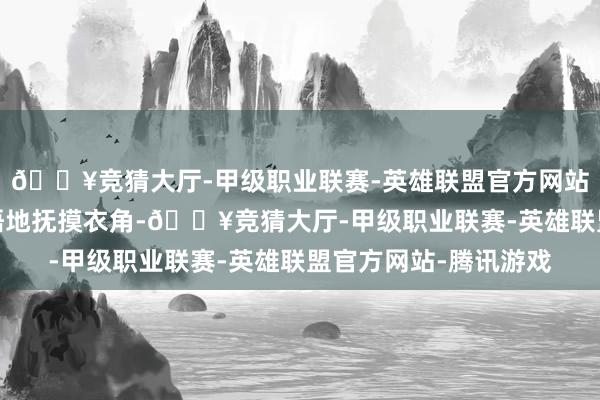 🔥竞猜大厅-甲级职业联赛-英雄联盟官方网站-腾讯游戏手指下领悟地抚摸衣角-🔥竞猜大厅-甲级职业联赛-英雄联盟官方网站-腾讯游戏