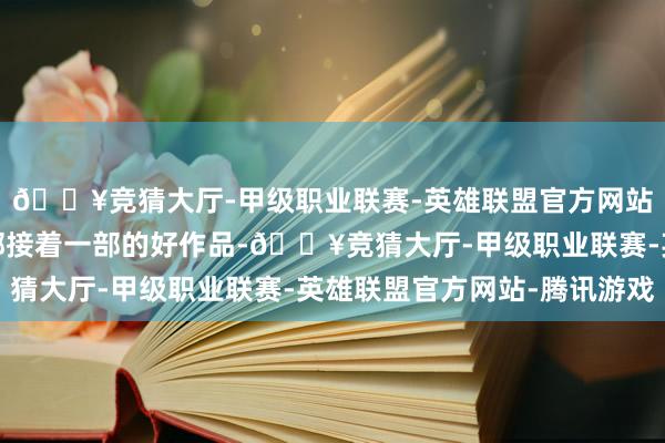 🔥竞猜大厅-甲级职业联赛-英雄联盟官方网站-腾讯游戏他通过一部接着一部的好作品-🔥竞猜大厅-甲级职业联赛-英雄联盟官方网站-腾讯游戏